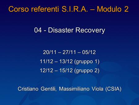 Corso referenti S.I.R.A. – Modulo 2 04 - Disaster Recovery 20/11 – 27/11 – 05/12 11/12 – 13/12 (gruppo 1) 12/12 – 15/12 (gruppo 2) Cristiano Gentili, Massimiliano.