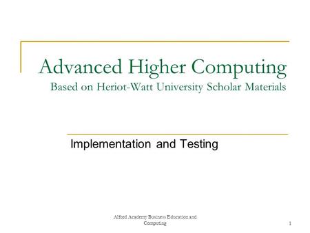 Alford Academy Business Education and Computing1 Advanced Higher Computing Based on Heriot-Watt University Scholar Materials Implementation and Testing.