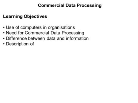 Commercial Data Processing Learning Objectives Use of computers in organisations Need for Commercial Data Processing Difference between data and information.