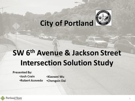 City of Portland SW 6 th Avenue & Jackson Street Intersection Solution Study 1 Presented By: Josh Crain Robert Acevedo Xiaowei Wu Chengxin Dai.