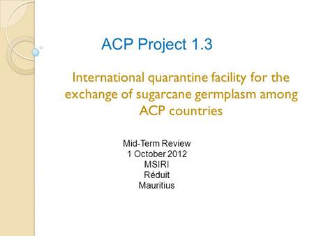 ACP Project 1.3 International quarantine facility for the exchange of sugarcane germplasm among ACP countries Mid-Term Review 1 October 2012 MSIRI Réduit.