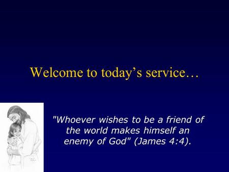 Welcome to today’s service… Whoever wishes to be a friend of the world makes himself an enemy of God (James 4:4).
