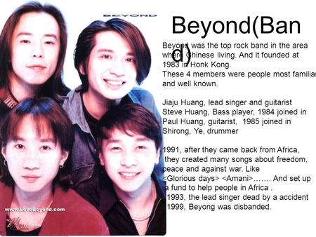 Beyond(Ban d) Beyond was the top rock band in the area where Chinese living. And it founded at 1983 in Honk Kong. These 4 members were people most familiar.