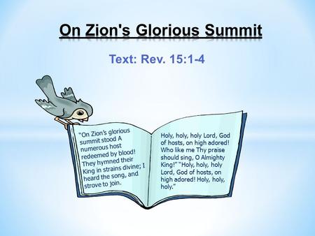 Text: Rev. 15:1-4 “On Zion’s glorious summit stood A numerous host redeemed by blood! They hymned their King in strains divine; I heard the song, and strove.