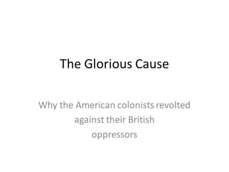 The Glorious Cause Why the American colonists revolted against their British oppressors.