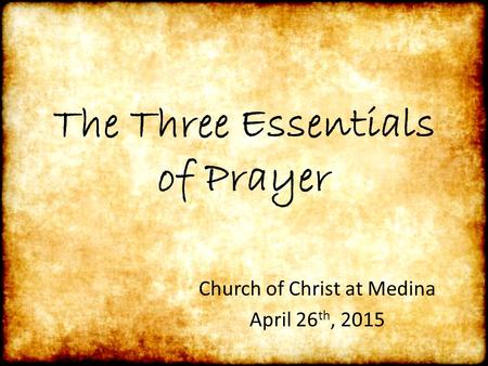The Three Essentials of Prayer Church of Christ at Medina April 26 th, 2015.