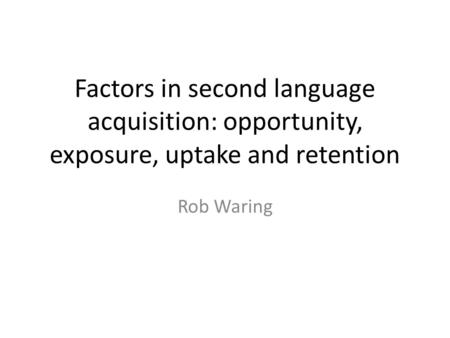 Factors in second language acquisition: opportunity, exposure, uptake and retention Rob Waring.