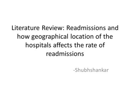Literature Review: Readmissions and how geographical location of the hospitals affects the rate of readmissions -Shubhshankar.
