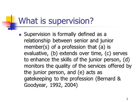 1 What is supervision? Supervision is formally defined as a relationship between senior and junior member(s) of a profession that (a) is evaluative, (b)