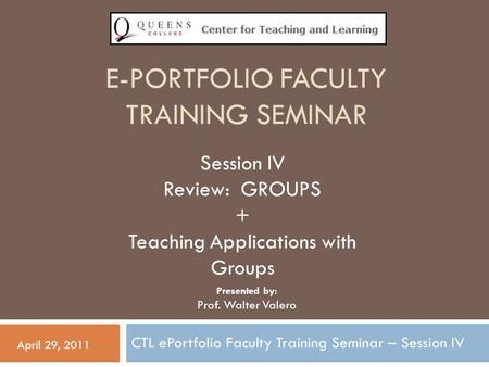 E-PORTFOLIO FACULTY TRAINING SEMINAR CTL ePortfolio Faculty Training Seminar – Session IV April 29, 2011 Session IV Review: GROUPS + Teaching Applications.