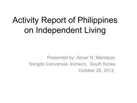 Activity Report of Philippines on Independent Living Presented by: Abner N. Manlapaz Songdo Convensia, Incheon, South Korea October 26, 2012,