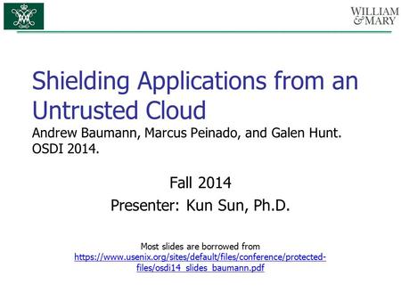 Shielding Applications from an Untrusted Cloud Andrew Baumann, Marcus Peinado, and Galen Hunt. OSDI 2014. Fall 2014 Presenter: Kun Sun, Ph.D. Most slides.