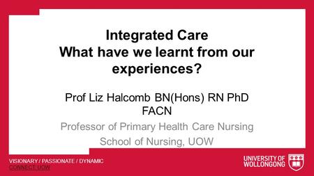 VISIONARY / PASSIONATE / DYNAMIC CONNECT: UOW Integrated Care What have we learnt from our experiences? Prof Liz Halcomb BN(Hons) RN PhD FACN Professor.