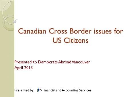 Canadian Cross Border issues for US Citizens Presented to Democrats Abroad Vancouver April 2013 Presented by JPS Financial and Accounting Services.
