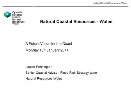 Natural Coastal Resources - Wales A Future Vision for the Coast Monday 13 th January 2014 Louise Pennington Senior Coastal Advisor, Flood Risk Strategy.