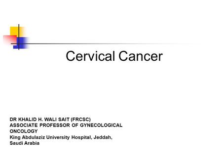 Cervical Cancer DR KHALID H. WALI SAIT (FRCSC) ASSOCIATE PROFESSOR OF GYNECOLOGICAL ONCOLOGY King Abdulaziz University Hospital, Jeddah, Saudi Arabia.