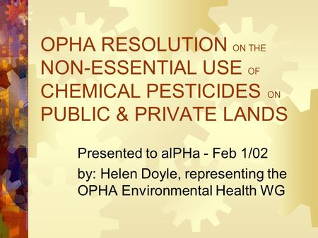 OPHA RESOLUTION ON THE NON-ESSENTIAL USE OF CHEMICAL PESTICIDES ON PUBLIC & PRIVATE LANDS Presented to alPHa - Feb 1/02 by: Helen Doyle, representing the.