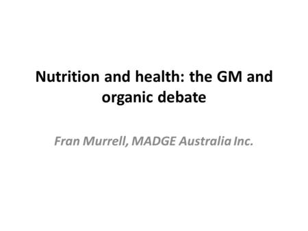 Nutrition and health: the GM and organic debate Fran Murrell, MADGE Australia Inc.