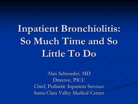 Inpatient Bronchiolitis: So Much Time and So Little To Do Alan Schroeder, MD Director, PICU Chief, Pediatric Inpatient Services Santa Clara Valley Medical.