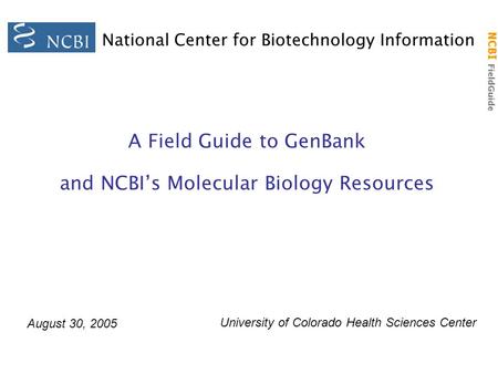 NCBI FieldGuide National Center for Biotechnology Information A Field Guide to GenBank and NCBI’s Molecular Biology Resources August 30, 2005 University.