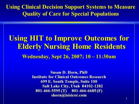 1 Using HIT to Improve Outcomes for Elderly Nursing Home Residents Wednesday, Sept 26, 2007; 10 – 11:30am Susan D. Horn, PhD Institute for Clinical Outcomes.