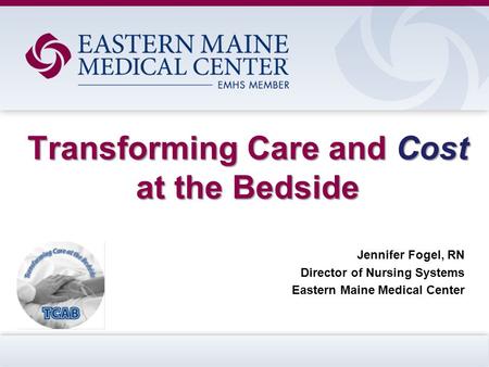 Transforming Care and Cost at the Bedside Jennifer Fogel, RN Director of Nursing Systems Eastern Maine Medical Center.