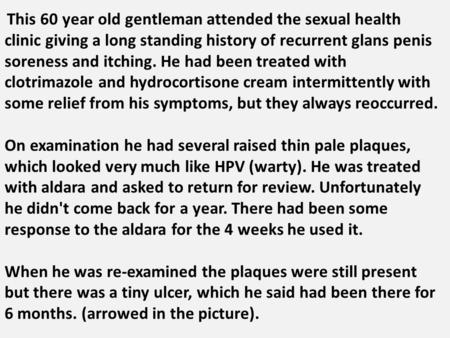 This 60 year old gentleman attended the sexual health clinic giving a long standing history of recurrent glans penis soreness and itching. He had been.