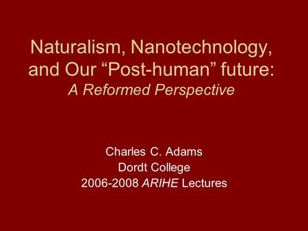 Naturalism, Nanotechnology, and Our “Post-human” future: A Reformed Perspective Charles C. Adams Dordt College 2006-2008 ARIHE Lectures.