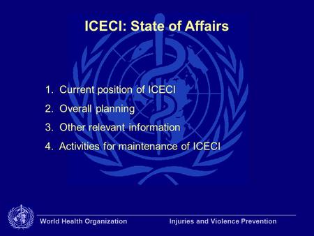World Health Organization Injuries and Violence Prevention ICECI: State of Affairs 1. Current position of ICECI 2. Overall planning 3. Other relevant information.