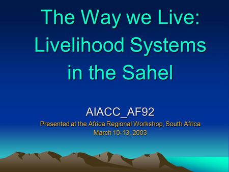 The Way we Live: Livelihood Systems in the Sahel AIACC_AF92 Presented at the Africa Regional Workshop, South Africa March 10-13, 2003.