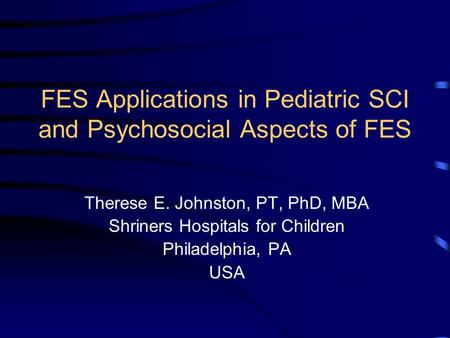 FES Applications in Pediatric SCI and Psychosocial Aspects of FES Therese E. Johnston, PT, PhD, MBA Shriners Hospitals for Children Philadelphia, PA USA.