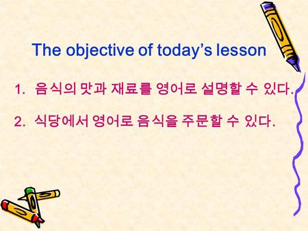 The objective of today’s lesson 1. 음식의 맛과 재료를 영어로 설명할 수 있다. 2. 식당에서 영어로 음식을 주문할 수 있다.