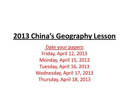 2013 China’s Geography Lesson Date your papers: Friday, April 12, 2013 Monday, April 15, 2013 Tuesday, April 16, 2013 Wednesday, April 17, 2013 Thursday,