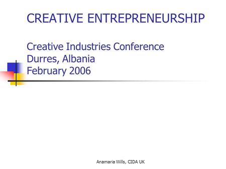 Anamaria Wills, CIDA UK CREATIVE ENTREPRENEURSHIP Creative Industries Conference Durres, Albania February 2006.