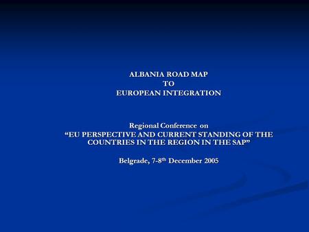 ALBANIA ROAD MAP TO EUROPEAN INTEGRATION Regional Conference on “EU PERSPECTIVE AND CURRENT STANDING OF THE COUNTRIES IN THE REGION IN THE SAP” Belgrade,