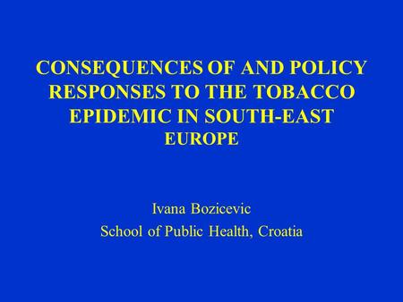 CONSEQUENCES OF AND POLICY RESPONSES TO THE TOBACCO EPIDEMIC IN SOUTH-EAST EUROPE Ivana Bozicevic School of Public Health, Croatia.