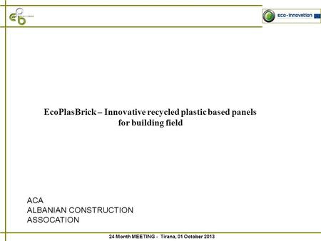 24 Month MEETING - Tirana, 01 October 2013 EcoPlasBrick – Innovative recycled plastic based panels for building field ACA ALBANIAN CONSTRUCTION ASSOCATION.