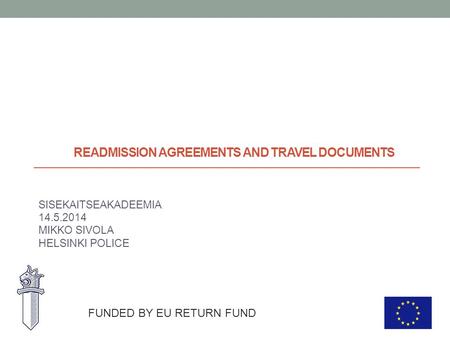 READMISSION AGREEMENTS AND TRAVEL DOCUMENTS SISEKAITSEAKADEEMIA 14.5.2014 MIKKO SIVOLA HELSINKI POLICE FUNDED BY EU RETURN FUND.