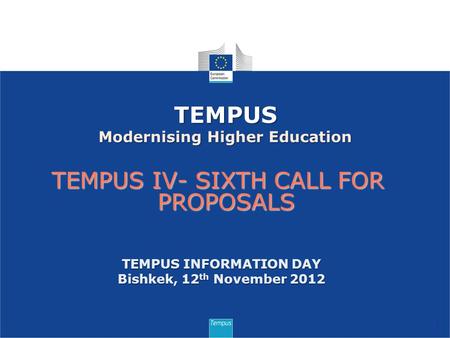 TEMPUS IV- SIXTH CALL FOR PROPOSALS 1 TEMPUS Modernising Higher Education TEMPUS INFORMATION DAY Bishkek, 12 th November 2012.