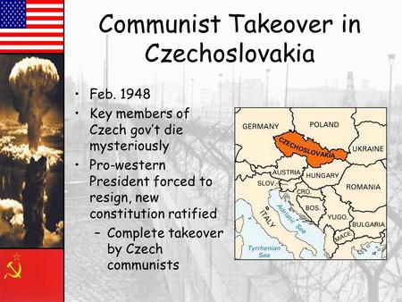 Communist Takeover in Czechoslovakia Feb. 1948 Key members of Czech gov’t die mysteriously Pro-western President forced to resign, new constitution ratified.