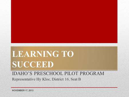 LEARNING TO SUCCEED IDAHO’S PRESCHOOL PILOT PROGRAM Representative Hy Kloc, District 16, Seat B NOVEMBER 17, 2013.