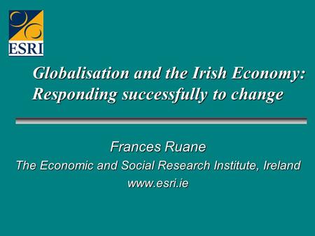 Globalisation and the Irish Economy: Responding successfully to change Frances Ruane The Economic and Social Research Institute, Ireland www.esri.ie.
