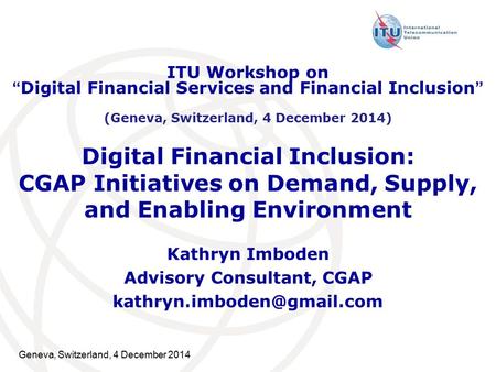 Geneva, Switzerland, 4 December 2014 Digital Financial Inclusion: CGAP Initiatives on Demand, Supply, and Enabling Environment Kathryn Imboden Advisory.
