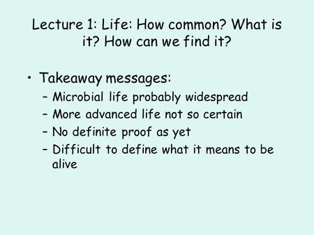Lecture 1: Life: How common? What is it? How can we find it? Takeaway messages: –Microbial life probably widespread –More advanced life not so certain.
