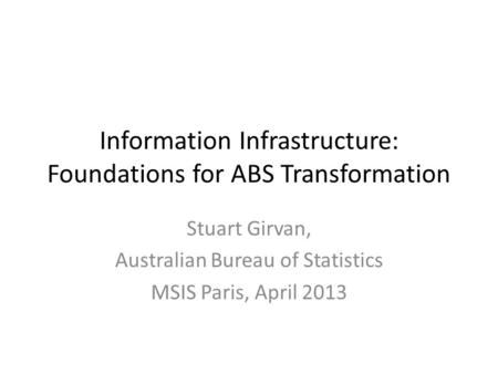 Information Infrastructure: Foundations for ABS Transformation Stuart Girvan, Australian Bureau of Statistics MSIS Paris, April 2013.