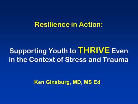 Resilience in Action: Supporting Youth to THRIVE Even in the Context of Stress and Trauma Ken Ginsburg, MD, MS Ed.