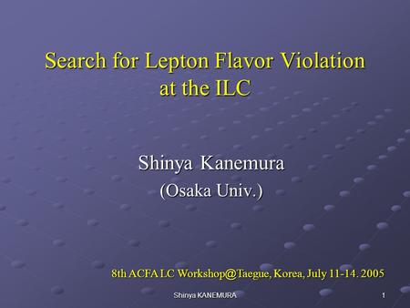 Shinya KANEMURA 1 Search for Lepton Flavor Violation at the ILC Shinya Kanemura (Osaka Univ.) 8th ACFA LC Workshop ＠ Taegue, Korea, July 11-14. 2005 8th.