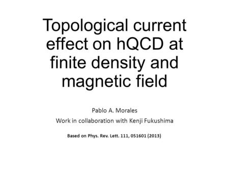 Topological current effect on hQCD at finite density and magnetic field Pablo A. Morales Work in collaboration with Kenji Fukushima Based on Phys. Rev.