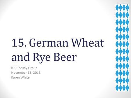 15. German Wheat and Rye Beer BJCP Study Group November 13, 2013 Karen White.
