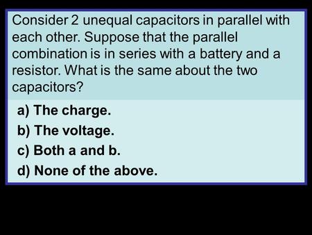 Consider 2 unequal capacitors in parallel with each other. Suppose that the parallel combination is in series with a battery and a resistor. What is the.
